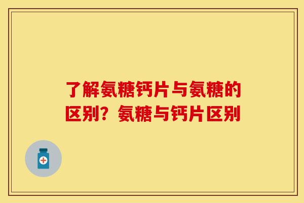 了解氨糖钙片与氨糖的区别？氨糖与钙片区别
