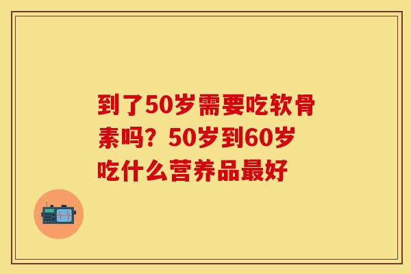 到了50岁需要吃软骨素吗？50岁到60岁吃什么营养品最好