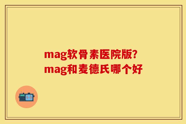 mag软骨素医院版？mag和麦德氏哪个好
