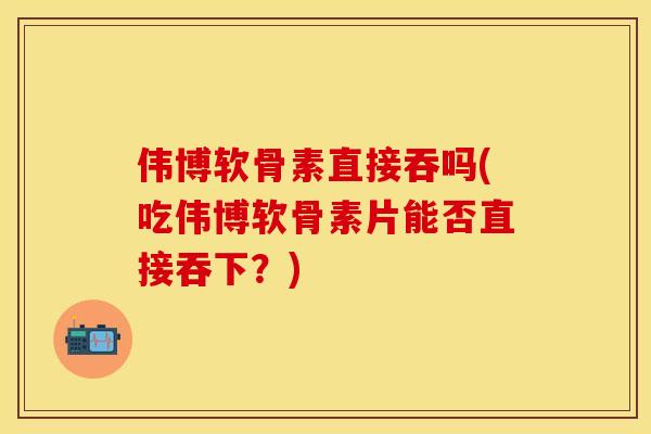 伟博软骨素直接吞吗(吃伟博软骨素片能否直接吞下？)