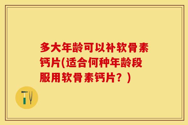 多大年龄可以补软骨素钙片(适合何种年龄段服用软骨素钙片？)