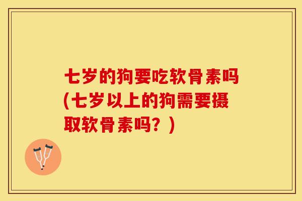 七岁的狗要吃软骨素吗(七岁以上的狗需要摄取软骨素吗？)