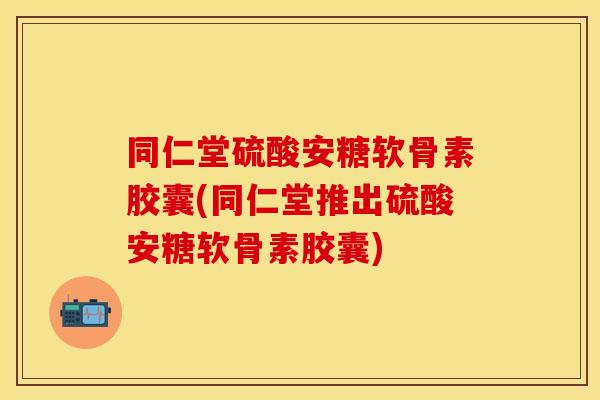同仁堂硫酸安糖软骨素胶囊(同仁堂推出硫酸安糖软骨素胶囊)