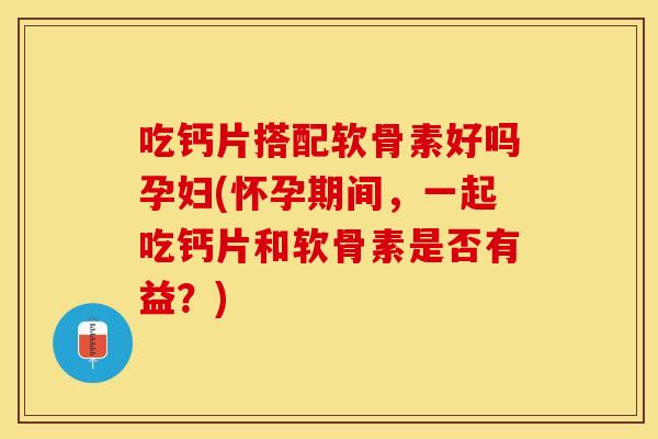 吃钙片搭配软骨素好吗孕妇(怀孕期间，一起吃钙片和软骨素是否有益？)