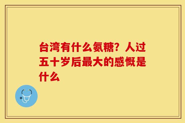台湾有什么氨糖?人过五十岁后大的感慨是什么 台湾有什么氨糖?人过五十岁后大的感慨是什么