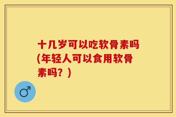 十几岁可以吃软骨素吗(年轻人可以食用软骨素吗？)