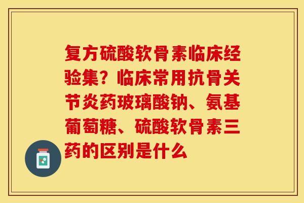 复方硫酸软骨素临床经验集？临床常用抗骨关节炎药玻璃酸钠、氨基葡萄糖、硫酸软骨素三药的区别是什么