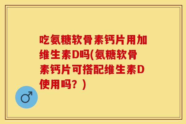 吃氨糖软骨素钙片用加维生素D吗(氨糖软骨素钙片可搭配维生素D使用吗？)