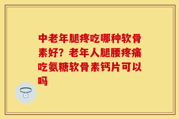 中老年腿疼吃哪种软骨素好？老年人腿腰疼痛吃氨糖软骨素钙片可以吗