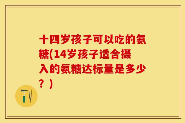 十四岁孩子可以吃的氨糖(14岁孩子适合摄入的氨糖达标量是多少？)