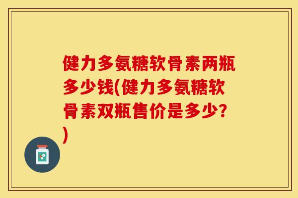 健力多氨糖软骨素两瓶多少钱(健力多氨糖软骨素双瓶售价是多少？)