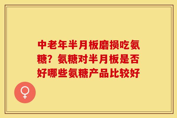中老年半月板磨损吃氨糖？氨糖对半月板是否好哪些氨糖产品比较好