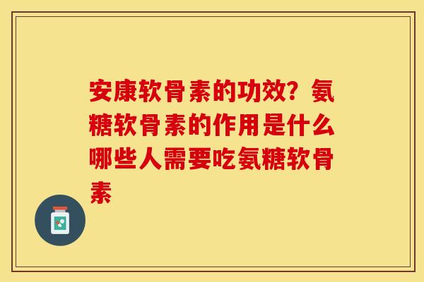 安康软骨素的功效？氨糖软骨素的作用是什么哪些人需要吃氨糖软骨素