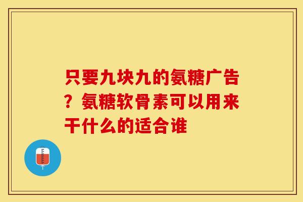 只要九块九的氨糖广告？氨糖软骨素可以用来干什么的适合谁