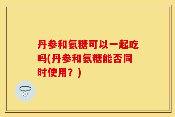 丹参和氨糖可以一起吃吗(丹参和氨糖能否同时使用？)