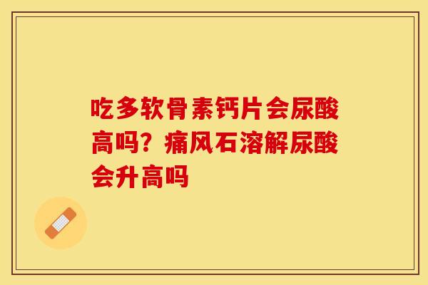 吃多软骨素钙片会尿酸高吗？痛风石溶解尿酸会升高吗