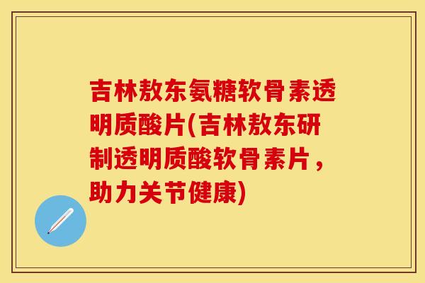 吉林敖东氨糖软骨素透明质酸片(吉林敖东研制透明质酸软骨素片，助力关节健康)