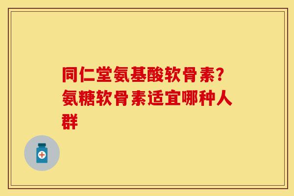 同仁堂氨基酸软骨素？氨糖软骨素适宜哪种人群