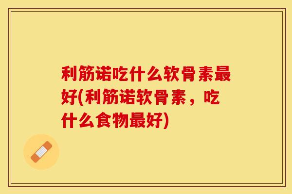 利筋诺吃什么软骨素好(利筋诺软骨素,吃什么食物好) 利筋诺吃什么软骨素好(利筋诺软骨素,吃什么食物好)