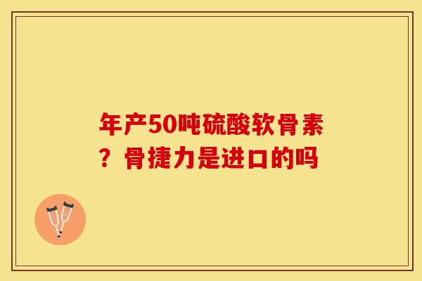 年产50吨硫酸软骨素?骨捷力是进口的吗 年产50吨硫酸软骨素?骨捷力是进口的吗