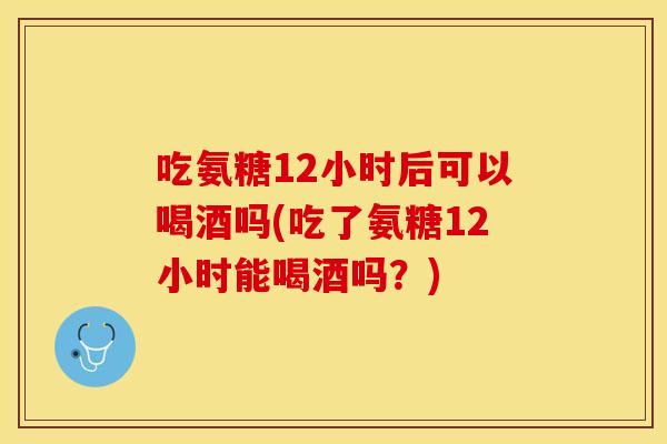 吃氨糖12小时后可以喝酒吗(吃了氨糖12小时能喝酒吗？)