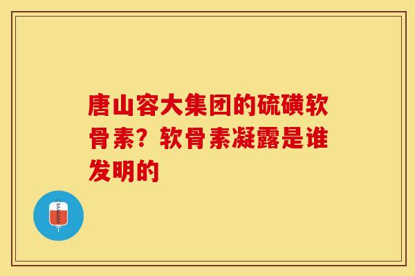 唐山容大集团的硫磺软骨素？软骨素凝露是谁发明的