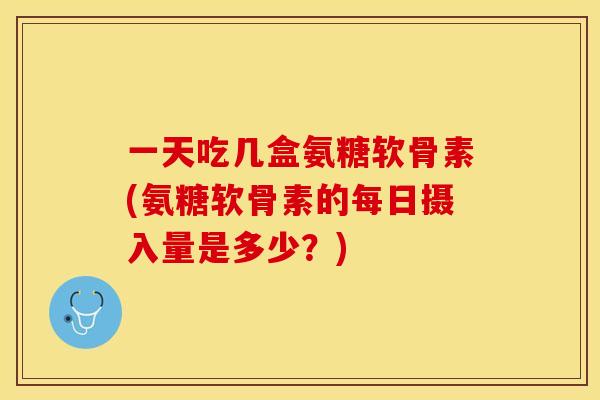 一天吃几盒氨糖软骨素(氨糖软骨素的每日摄入量是多少?) 一天吃几盒氨糖软骨素(氨糖软骨素的每日摄入量是多少?)