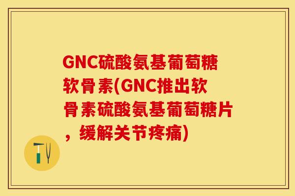 GNC硫酸氨基葡萄糖软骨素(GNC推出软骨素硫酸氨基葡萄糖片，缓解关节疼痛)