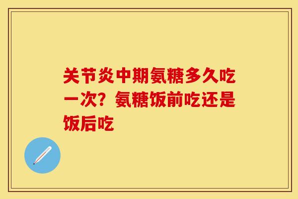关节炎中期氨糖多久吃一次？氨糖饭前吃还是饭后吃