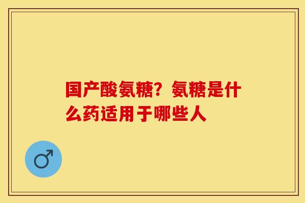 国产酸氨糖？氨糖是什么药适用于哪些人