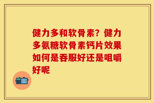 健力多和软骨素？健力多氨糖软骨素钙片效果如何是吞服好还是咀嚼好呢