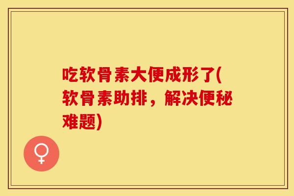 吃软骨素大便成形了(软骨素助排，解决便秘难题)