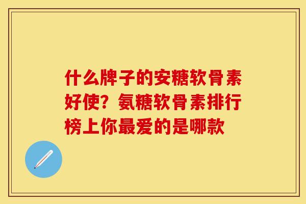 什么牌子的安糖软骨素好使？氨糖软骨素排行榜上你最爱的是哪款