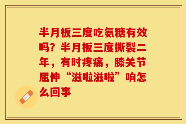 半月板三度吃氨糖有效吗？半月板三度撕裂二年，有时疼痛，膝关节屈伸“滋啦滋啦”响怎么回事