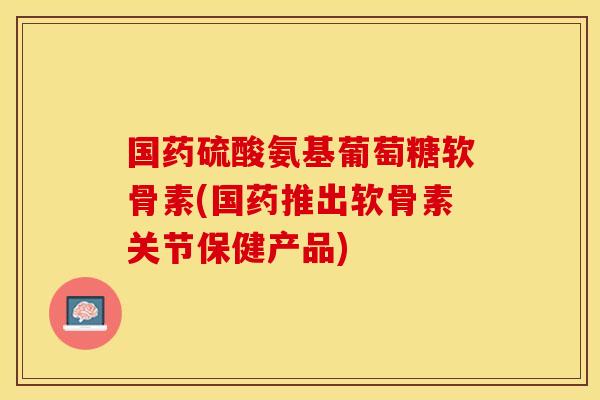 国药硫酸氨基葡萄糖软骨素(国药推出软骨素关节保健产品)