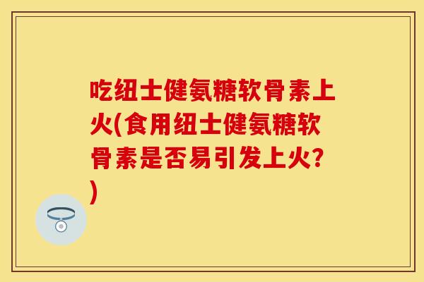 吃纽士健氨糖软骨素上火(食用纽士健氨糖软骨素是否易引发上火？)