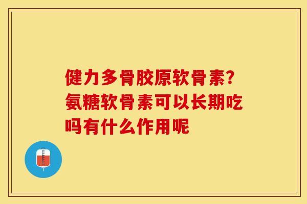 健力多骨胶原软骨素？氨糖软骨素可以长期吃吗有什么作用呢