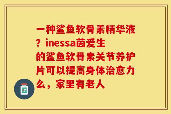 一种鲨鱼软骨素精华液？inessa茵爱生的鲨鱼软骨素关节养护片可以提高身体治愈力么，家里有老人