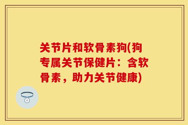 关节片和软骨素狗(狗专属关节保健片：含软骨素，助力关节健康)