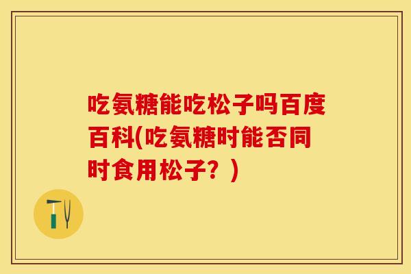 吃氨糖能吃松子吗百度百科(吃氨糖时能否同时食用松子？)