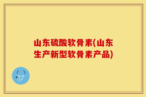 山东硫酸软骨素(山东生产新型软骨素产品)
