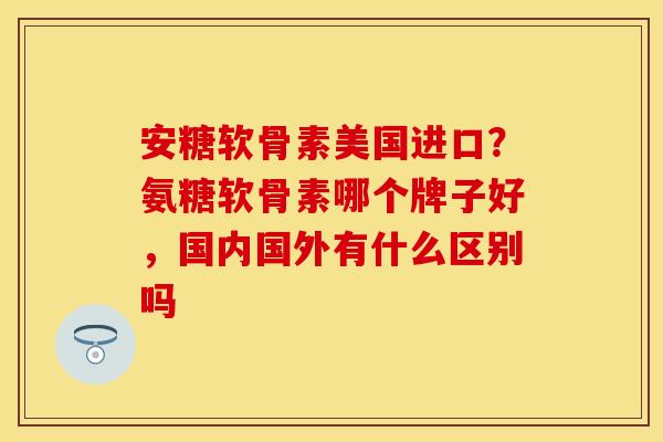 安糖软骨素美国进口？氨糖软骨素哪个牌子好，国内国外有什么区别吗