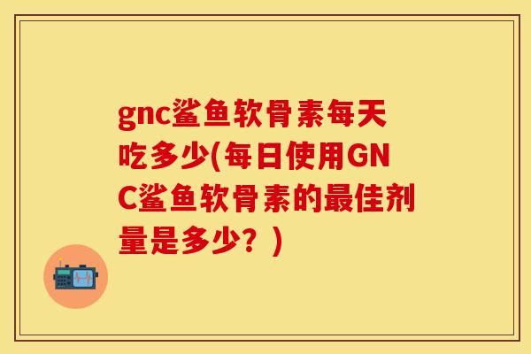 gnc鲨鱼软骨素每天吃多少(每日使用GNC鲨鱼软骨素的最佳剂量是多少？)