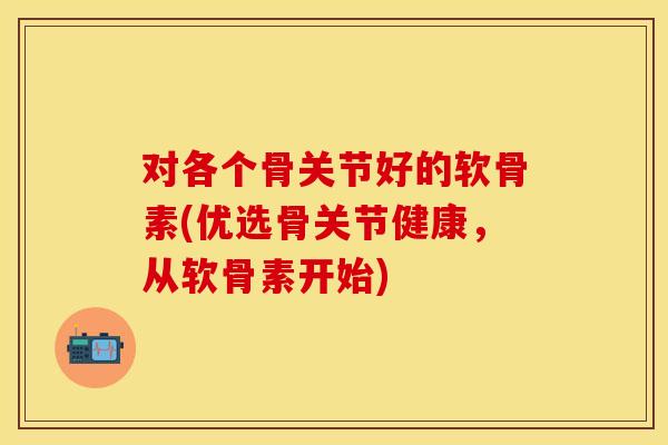 对各个骨关节好的软骨素(优选骨关节健康，从软骨素开始)
