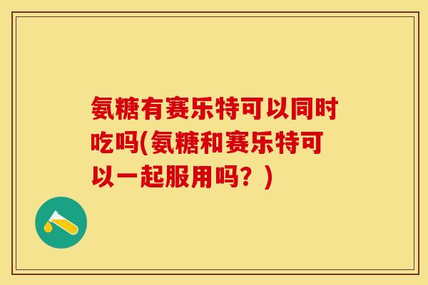 氨糖有赛乐特可以同时吃吗(氨糖和赛乐特可以一起服用吗？)