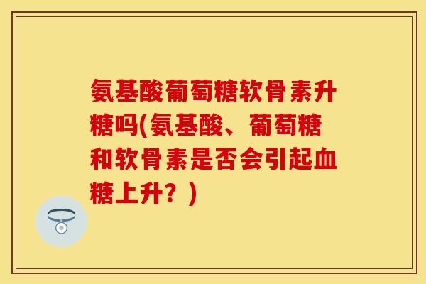 氨基酸葡萄糖软骨素升糖吗(氨基酸、葡萄糖和软骨素是否会引起上升？)