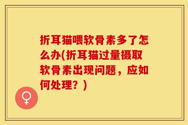 折耳猫喂软骨素多了怎么办(折耳猫过量摄取软骨素出现问题，应如何处理？)
