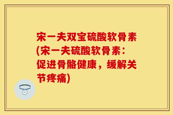 宋一夫双宝硫酸软骨素(宋一夫硫酸软骨素：促进骨骼健康，缓解关节疼痛)
