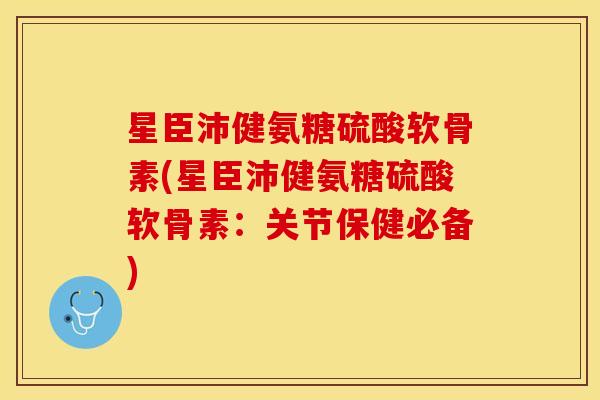 星臣沛健氨糖硫酸软骨素(星臣沛健氨糖硫酸软骨素：关节保健必备)