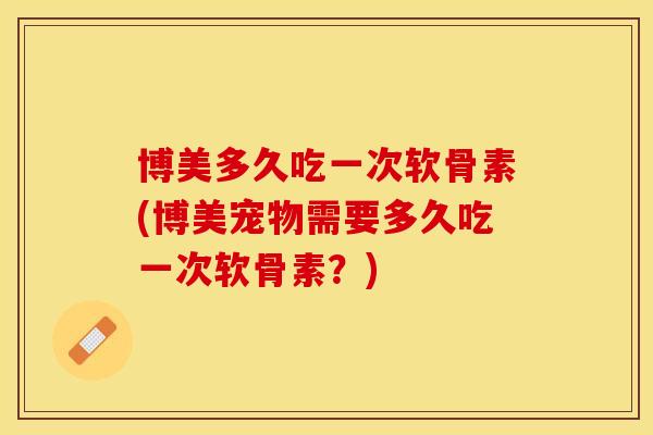 博美多久吃一次软骨素(博美宠物需要多久吃一次软骨素？)